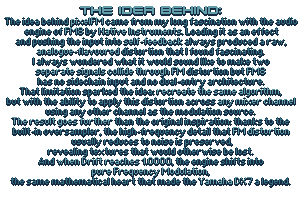 The idea behind pixelFM came from my long fascination with the audio
 engine of FM8 by Native Instruments. Loading it as an effect
and pushing the input into self-feedback always produced a raw,
analogue-flavoured distortion that I found fascinating.
I always wondered what it would sound like to make two
separate signals collide through FM distortion but FM8
has no sidechain input and no dual-entry architecture.
That limitation sparked the idea: recreate the same algorithm,
but with the ability to apply this distortion across any mixer channel
using any other channel as the modulation source.
The result goes further than the original inspiration: thanks to the
built-in oversampler, the high-frequency detail that FM distortion
 usually reduces to noise is preserved,
revealing textures that would otherwise be lost.
And when Drift reaches 1.0000, the engine shifts into
pure Frequency Modulation,
the same mathematical heart that made the Yamaha DX7 a legend.